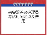 兴安盟养老护理员考试时间地点及费用