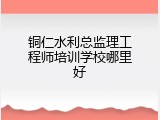 铜仁水利总监理工程师培训学校哪里好