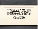 广东企业人力资源管理师考试时间地点及费用