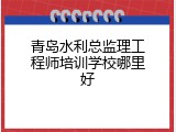 青岛水利总监理工程师培训学校哪里好