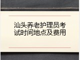 汕头养老护理员考试时间地点及费用