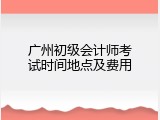 广州初级会计师考试时间地点及费用
