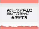 吉安一级安装工程造价工程师考试一般在哪里考