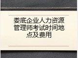 娄底企业人力资源管理师考试时间地点及费用