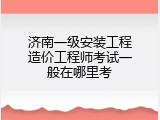 济南一级安装工程造价工程师考试一般在哪里考