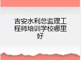 吉安水利总监理工程师培训学校哪里好