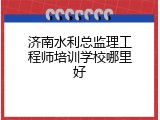 济南水利总监理工程师培训学校哪里好