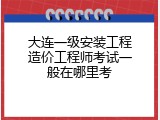 大连一级安装工程造价工程师考试一般在哪里考