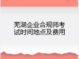 芜湖企业合规师考试时间地点及费用