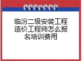 临汾二级安装工程造价工程师怎么报名培训费用