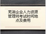 芜湖企业人力资源管理师考试时间地点及费用