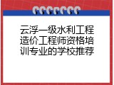 云浮一级水利工程造价工程师资格培训专业的学校推荐