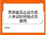 芜湖食品企业负责人考试时间地点及费用