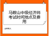 马鞍山中级经济师考试时间地点及费用