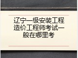 辽宁一级安装工程造价工程师考试一般在哪里考