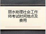 丽水助理社会工作师考试时间地点及费用