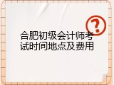 合肥初级会计师考试时间地点及费用