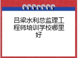 吕梁水利总监理工程师培训学校哪里好