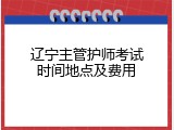辽宁主管护师考试时间地点及费用