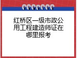 红桥区一级市政公用工程建造师证在哪里报考