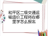 和平区二级交通运输造价工程师在哪里学怎么报名