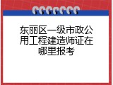 东丽区一级市政公用工程建造师证在哪里报考