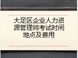 大足区企业人力资源管理师考试时间地点及费用
