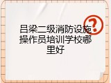 吕梁二级消防设施操作员培训学校哪里好