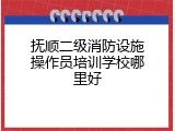 抚顺二级消防设施操作员培训学校哪里好