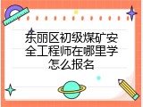 东丽区初级煤矿安全工程师在哪里学怎么报名