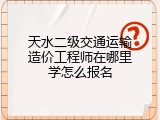 天水二级交通运输造价工程师在哪里学怎么报名
