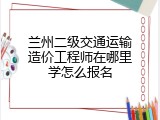 兰州二级交通运输造价工程师在哪里学怎么报名