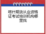 喀什期货从业资格证考试培训机构哪里找