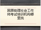 固原助理社会工作师考试培训机构哪里找