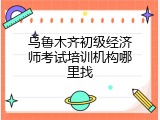 乌鲁木齐初级经济师考试培训机构哪里找