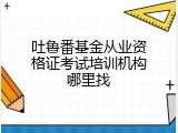 吐鲁番基金从业资格证考试培训机构哪里找