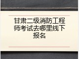 甘肃二级消防工程师考试去哪里线下报名
