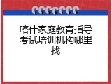 喀什家庭教育指导考试培训机构哪里找
