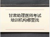 甘肃助理医师考试培训机构哪里找