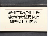 赣州二级矿业工程建造师考试具体有哪些科目和内容