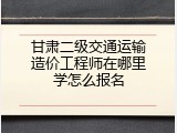 甘肃二级交通运输造价工程师在哪里学怎么报名