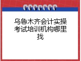 乌鲁木齐会计实操考试培训机构哪里找