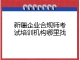 新疆企业合规师考试培训机构哪里找