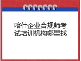 喀什企业合规师考试培训机构哪里找