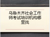 乌鲁木齐社会工作师考试培训机构哪里找