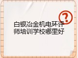 白银冶金机电环评师培训学校哪里好
