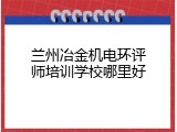 兰州冶金机电环评师培训学校哪里好