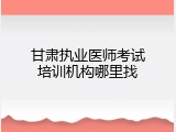 甘肃执业医师考试培训机构哪里找