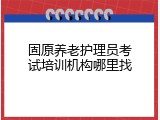 固原养老护理员考试培训机构哪里找