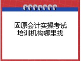 固原会计实操考试培训机构哪里找